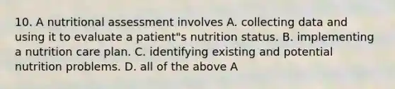 10. A nutritional assessment involves A. collecting data and using it to evaluate a patient"s nutrition status. B. implementing a nutrition care plan. C. identifying existing and potential nutrition problems. D. all of the above A