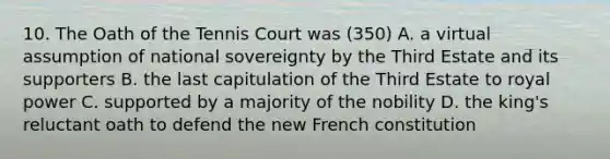 10. The Oath of the Tennis Court was (350) A. a virtual assumption of national sovereignty by the Third Estate and its supporters B. the last capitulation of the Third Estate to royal power C. supported by a majority of the nobility D. the king's reluctant oath to defend the new French constitution