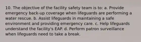 10. The objective of the facility safety team is to: a. Provide emergency back-up coverage when lifeguards are performing a water rescue. b. Assist lifeguards in maintaining a safe environment and providing emergency care. c. Help lifeguards understand the facility's EAP. d. Perform patron surveillance when lifeguards need to take a break.