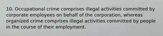 10. Occupational crime comprises illegal activities committed by corporate employees on behalf of the corporation, whereas organized crime comprises illegal activities committed by people in the course of their employment.