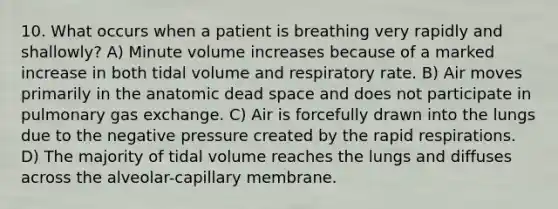 10. What occurs when a patient is breathing very rapidly and shallowly? A) Minute volume increases because of a marked increase in both tidal volume and respiratory rate. B) Air moves primarily in the anatomic dead space and does not participate in pulmonary gas exchange. C) Air is forcefully drawn into the lungs due to the negative pressure created by the rapid respirations. D) The majority of tidal volume reaches the lungs and diffuses across the alveolar-capillary membrane.