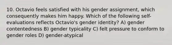 10. Octavio feels satisfied with his gender assignment, which consequently makes him happy. Which of the following self-evaluations reflects Octavio's gender identity? A) gender contentedness B) gender typicality C) felt pressure to conform to gender roles D) gender-atypical