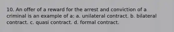 10. An offer of a reward for the arrest and conviction of a criminal is an example of a: a. unilateral contract. b. bilateral contract. c. quasi contract. d. formal contract.