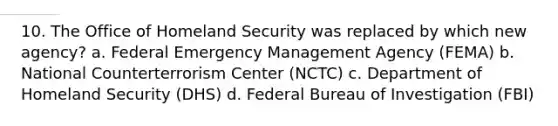 10. The Office of Homeland Security was replaced by which new agency? a. Federal Emergency Management Agency (FEMA) b. National Counterterrorism Center (NCTC) c. Department of Homeland Security (DHS) d. Federal Bureau of Investigation (FBI)