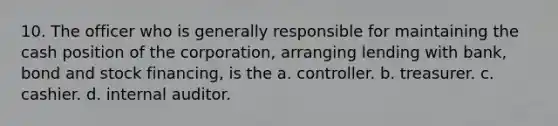 10. The officer who is generally responsible for maintaining the cash position of the corporation, arranging lending with bank, bond and stock financing, is the a. controller. b. treasurer. c. cashier. d. internal auditor.