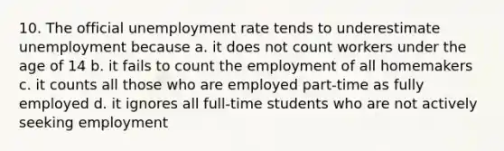 10. The official unemployment rate tends to underestimate unemployment because a. it does not count workers under the age of 14 b. it fails to count the employment of all homemakers c. it counts all those who are employed part-time as fully employed d. it ignores all full-time students who are not actively seeking employment