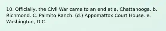 10. Officially, the Civil War came to an end at a. Chattanooga. b. Richmond. C. Palmito Ranch. (d.) Appomattox Court House. e. Washington, D.C.