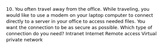 10. You often travel away from the office. While traveling, you would like to use a modem on your laptop computer to connect directly to a server in your office to access needed files. You want the connection to be as secure as possible. Which type of connection do you need? Intranet Internet Remote access Virtual private network