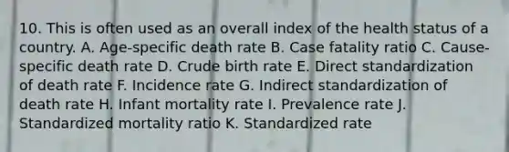 10. This is often used as an overall index of the health status of a country. A. Age-specific death rate B. Case fatality ratio C. Cause-specific death rate D. Crude birth rate E. Direct standardization of death rate F. Incidence rate G. Indirect standardization of death rate H. Infant mortality rate I. Prevalence rate J. Standardized mortality ratio K. Standardized rate