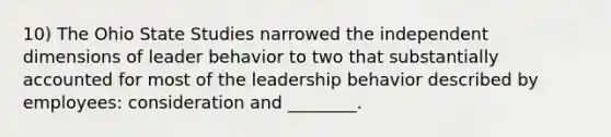 10) The Ohio State Studies narrowed the independent dimensions of leader behavior to two that substantially accounted for most of the leadership behavior described by employees: consideration and ________.