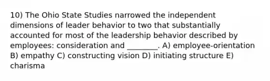 10) The Ohio State Studies narrowed the independent dimensions of leader behavior to two that substantially accounted for most of the leadership behavior described by employees: consideration and ________. A) employee-orientation B) empathy C) constructing vision D) initiating structure E) charisma