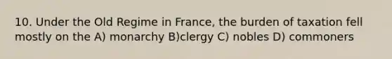 10. Under the Old Regime in France, the burden of taxation fell mostly on the A) monarchy B)clergy C) nobles D) commoners