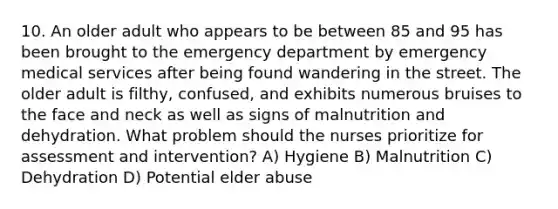 10. An older adult who appears to be between 85 and 95 has been brought to the emergency department by emergency medical services after being found wandering in the street. The older adult is filthy, confused, and exhibits numerous bruises to the face and neck as well as signs of malnutrition and dehydration. What problem should the nurses prioritize for assessment and intervention? A) Hygiene B) Malnutrition C) Dehydration D) Potential elder abuse