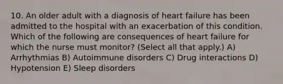 10. An older adult with a diagnosis of heart failure has been admitted to the hospital with an exacerbation of this condition. Which of the following are consequences of heart failure for which the nurse must monitor? (Select all that apply.) A) Arrhythmias B) Autoimmune disorders C) Drug interactions D) Hypotension E) Sleep disorders