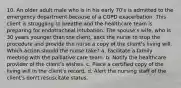 10. An older adult male who is in his early 70's is admitted to the emergency department because of a COPD exacerbation. This client is struggling to breathe and the healthcare team is preparing for endotracheal intubation. The spouse's wife, who is 30 years younger than the client, asks the nurse to stop the procedure and provide the nurse a copy of the client's living will. Which action should the nurse take? a. Facilitate a family meeting with the palliative care team. b. Notify the healthcare provider of the client's wishes. c. Place a certified copy of the living will in the client's record. d. Alert the nursing staff of the client's don't resuscitate status.