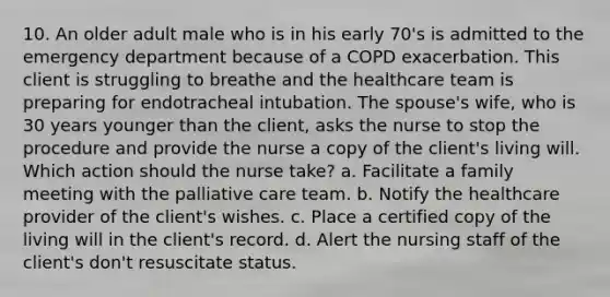 10. An older adult male who is in his early 70's is admitted to the emergency department because of a COPD exacerbation. This client is struggling to breathe and the healthcare team is preparing for endotracheal intubation. The spouse's wife, who is 30 years younger than the client, asks the nurse to stop the procedure and provide the nurse a copy of the client's living will. Which action should the nurse take? a. Facilitate a family meeting with the palliative care team. b. Notify the healthcare provider of the client's wishes. c. Place a certified copy of the living will in the client's record. d. Alert the nursing staff of the client's don't resuscitate status.