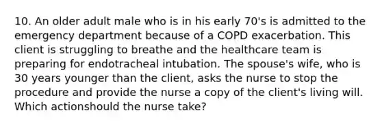 10. An older adult male who is in his early 70's is admitted to the emergency department because of a COPD exacerbation. This client is struggling to breathe and the healthcare team is preparing for endotracheal intubation. The spouse's wife, who is 30 years younger than the client, asks the nurse to stop the procedure and provide the nurse a copy of the client's living will. Which actionshould the nurse take?