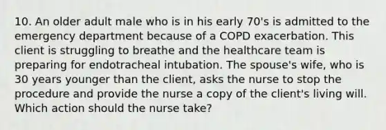 10. An older adult male who is in his early 70's is admitted to the emergency department because of a COPD exacerbation. This client is struggling to breathe and the healthcare team is preparing for endotracheal intubation. The spouse's wife, who is 30 years younger than the client, asks the nurse to stop the procedure and provide the nurse a copy of the client's living will. Which action should the nurse take?