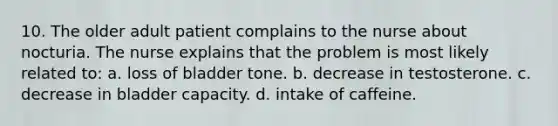 10. The older adult patient complains to the nurse about nocturia. The nurse explains that the problem is most likely related to: a. loss of bladder tone. b. decrease in testosterone. c. decrease in bladder capacity. d. intake of caffeine.