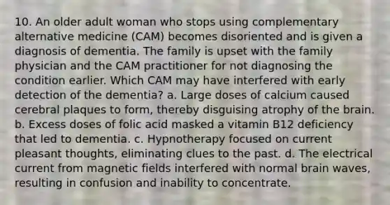 10. An older adult woman who stops using complementary alternative medicine (CAM) becomes disoriented and is given a diagnosis of dementia. The family is upset with the family physician and the CAM practitioner for not diagnosing the condition earlier. Which CAM may have interfered with early detection of the dementia? a. Large doses of calcium caused cerebral plaques to form, thereby disguising atrophy of the brain. b. Excess doses of folic acid masked a vitamin B12 deficiency that led to dementia. c. Hypnotherapy focused on current pleasant thoughts, eliminating clues to the past. d. The electrical current from magnetic fields interfered with normal brain waves, resulting in confusion and inability to concentrate.