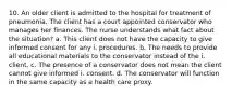 10. An older client is admitted to the hospital for treatment of pneumonia. The client has a court appointed conservator who manages her finances. The nurse understands what fact about the situation? a. This client does not have the capacity to give informed consent for any i. procedures. b. The needs to provide all educational materials to the conservator instead of the i. client. c. The presence of a conservator does not mean the client cannot give informed i. consent. d. The conservator will function in the same capacity as a health care proxy.