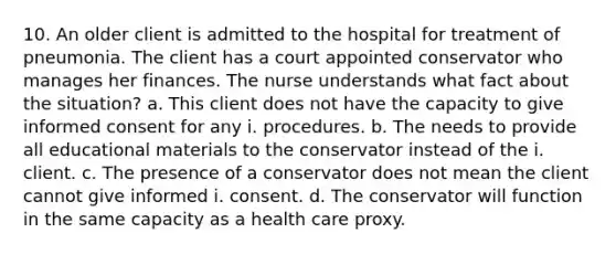 10. An older client is admitted to the hospital for treatment of pneumonia. The client has a court appointed conservator who manages her finances. The nurse understands what fact about the situation? a. This client does not have the capacity to give informed consent for any i. procedures. b. The needs to provide all educational materials to the conservator instead of the i. client. c. The presence of a conservator does not mean the client cannot give informed i. consent. d. The conservator will function in the same capacity as a health care proxy.