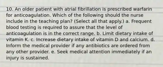 10. An older patient with atrial fibrillation is prescribed warfarin for anticoagulation. Which of the following should the nurse include in the teaching plan? (Select all that apply.) a. Frequent blood testing is required to assure that the level of anticoagulation is in the correct range. b. Limit dietary intake of vitamin K. c. Increase dietary intake of vitamin D and calcium. d. Inform the medical provider if any antibiotics are ordered from any other provider. e. Seek medical attention immediately if an injury is sustained.