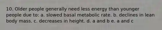 10. Older people generally need less energy than younger people due to: a. slowed basal metabolic rate. b. declines in lean body mass. c. decreases in height. d. a and b e. a and c