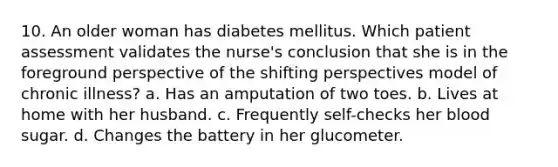 10. An older woman has diabetes mellitus. Which patient assessment validates the nurse's conclusion that she is in the foreground perspective of the shifting perspectives model of chronic illness? a. Has an amputation of two toes. b. Lives at home with her husband. c. Frequently self-checks her blood sugar. d. Changes the battery in her glucometer.