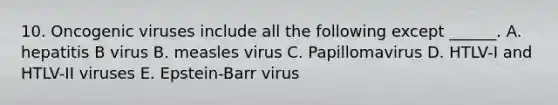 10. Oncogenic viruses include all the following except ______. A. hepatitis B virus B. measles virus C. Papillomavirus D. HTLV-I and HTLV-II viruses E. Epstein-Barr virus