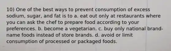 10) One of the best ways to prevent consumption of excess sodium, sugar, and fat is to a. eat out only at restaurants where you can ask the chef to prepare food according to your preferences. b. become a vegetarian. c. buy only national brand-name foods instead of store brands. d. avoid or limit consumption of processed or packaged foods.