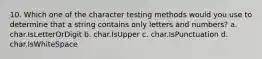 10. Which one of the character testing methods would you use to determine that a string contains only letters and numbers? a. char.IsLetterOrDigit b. char.IsUpper c. char.IsPunctuation d. char.IsWhiteSpace