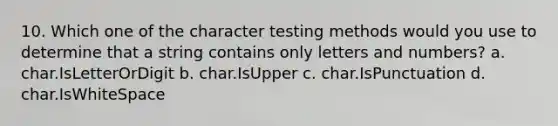 10. Which one of the character testing methods would you use to determine that a string contains only letters and numbers? a. char.IsLetterOrDigit b. char.IsUpper c. char.IsPunctuation d. char.IsWhiteSpace