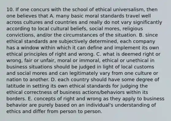 10. If one concurs with the school of ethical universalism, then one believes that A. many basic moral standards travel well across cultures and countries and really do not vary significantly according to local cultural beliefs, social mores, religious convictions, and/or the circumstances of the situation. B. since ethical standards are subjectively determined, each company has a window within which it can define and implement its own ethical principles of right and wrong. C. what is deemed right or wrong, fair or unfair, moral or immoral, ethical or unethical in business situations should be judged in light of local customs and social mores and can legitimately vary from one culture or nation to another. D. each country should have some degree of latitude in setting its own ethical standards for judging the ethical correctness of business actions/behaviors within its borders. E. concepts of right and wrong as they apply to business behavior are purely based on an individual's understanding of ethics and differ from person to person.