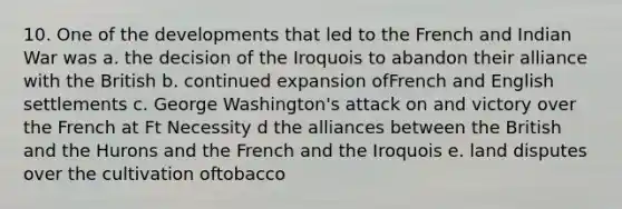 10. One of the developments that led to the French and Indian War was a. the decision of the Iroquois to abandon their alliance with the British b. continued expansion ofFrench and English settlements c. George Washington's attack on and victory over the French at Ft Necessity d the alliances between the British and the Hurons and the French and the Iroquois e. land disputes over the cultivation oftobacco