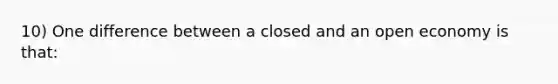 10) One difference between a closed and an open economy is that: