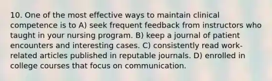 10. One of the most effective ways to maintain clinical competence is to A) seek frequent feedback from instructors who taught in your nursing program. B) keep a journal of patient encounters and interesting cases. C) consistently read work-related articles published in reputable journals. D) enrolled in college courses that focus on communication.