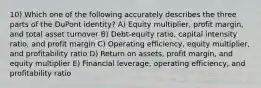 10) Which one of the following accurately describes the three parts of the DuPont identity? A) Equity multiplier, profit margin, and total asset turnover B) Debt-equity ratio, capital intensity ratio, and profit margin C) Operating efficiency, equity multiplier, and profitability ratio D) Return on assets, profit margin, and equity multiplier E) Financial leverage, operating efficiency, and profitability ratio