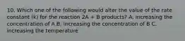 10. Which one of the following would alter the value of the rate constant (k) for the reaction 2A + B products? A. increasing the concentration of A B. increasing the concentration of B C. increasing the temperature