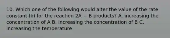 10. Which one of the following would alter the value of the rate constant (k) for the reaction 2A + B products? A. increasing the concentration of A B. increasing the concentration of B C. increasing the temperature