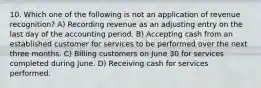 10. Which one of the following is not an application of revenue recognition? A) Recording revenue as an adjusting entry on the last day of the accounting period. B) Accepting cash from an established customer for services to be performed over the next three months. C) Billing customers on June 30 for services completed during June. D) Receiving cash for services performed.