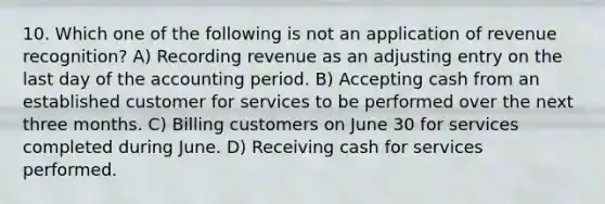 10. Which one of the following is not an application of revenue recognition? A) Recording revenue as an adjusting entry on the last day of the accounting period. B) Accepting cash from an established customer for services to be performed over the next three months. C) Billing customers on June 30 for services completed during June. D) Receiving cash for services performed.