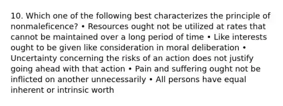 10. Which one of the following best characterizes the principle of nonmaleficence? • Resources ought not be utilized at rates that cannot be maintained over a long period of time • Like interests ought to be given like consideration in moral deliberation • Uncertainty concerning the risks of an action does not justify going ahead with that action • Pain and suffering ought not be inflicted on another unnecessarily • All persons have equal inherent or intrinsic worth