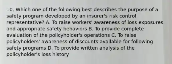 10. Which one of the following best describes the purpose of a safety program developed by an insurer's risk control representative? A. To raise workers' awareness of loss exposures and appropriate safety behaviors B. To provide complete evaluation of the policyholder's operations C. To raise policyholders' awareness of discounts available for following safety programs D. To provide written analysis of the policyholder's loss history