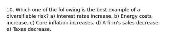 10. Which one of the following is the best example of a diversifiable risk? a) Interest rates increase. b) Energy costs increase. c) Core inflation increases. d) A firm's sales decrease. e) Taxes decrease.