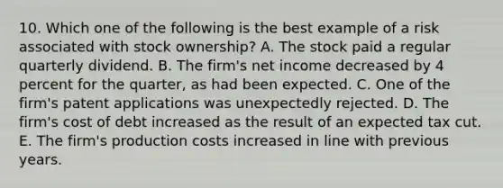 10. Which one of the following is the best example of a risk associated with stock ownership? A. The stock paid a regular quarterly dividend. B. The firm's net income decreased by 4 percent for the quarter, as had been expected. C. One of the firm's patent applications was unexpectedly rejected. D. The firm's cost of debt increased as the result of an expected tax cut. E. The firm's production costs increased in line with previous years.