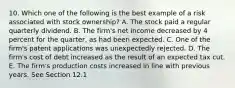 10. Which one of the following is the best example of a risk associated with stock ownership? A. The stock paid a regular quarterly dividend. B. The firm's net income decreased by 4 percent for the quarter, as had been expected. C. One of the firm's patent applications was unexpectedly rejected. D. The firm's cost of debt increased as the result of an expected tax cut. E. The firm's production costs increased in line with previous years. See Section 12.1