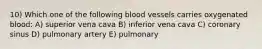 10) Which one of the following blood vessels carries oxygenated blood: A) superior vena cava B) inferior vena cava C) coronary sinus D) pulmonary artery E) pulmonary