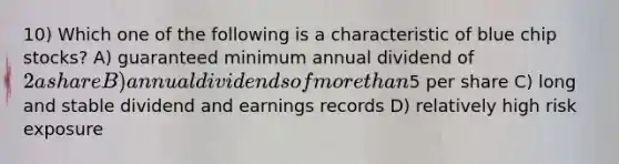 10) Which one of the following is a characteristic of blue chip stocks? A) guaranteed minimum annual dividend of 2 a share B) annual dividends of more than5 per share C) long and stable dividend and earnings records D) relatively high risk exposure