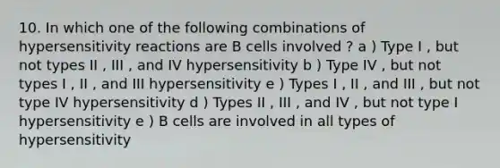 10. In which one of the following combinations of hypersensitivity reactions are B cells involved ? a ) Type I , but not types II , III , and IV hypersensitivity b ) Type IV , but not types I , II , and III hypersensitivity e ) Types I , II , and III , but not type IV hypersensitivity d ) Types II , III , and IV , but not type I hypersensitivity e ) B cells are involved in all types of hypersensitivity